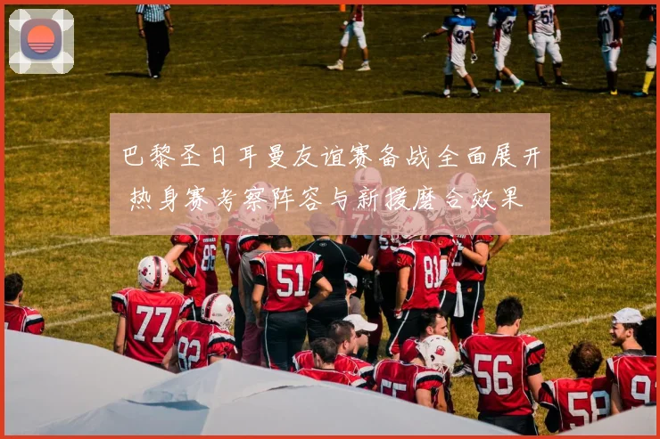 巴黎圣日耳曼友谊赛备战全面展开 热身赛考察阵容与新援磨合效果
