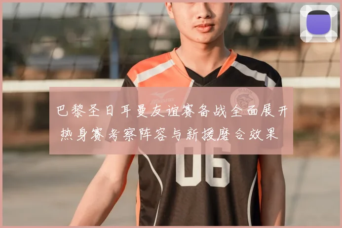 巴黎圣日耳曼友谊赛备战全面展开 热身赛考察阵容与新援磨合效果