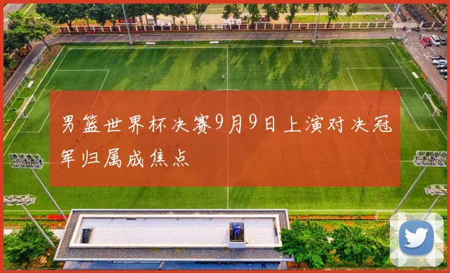 男篮世界杯决赛9月9日上演对决冠军归属成焦点