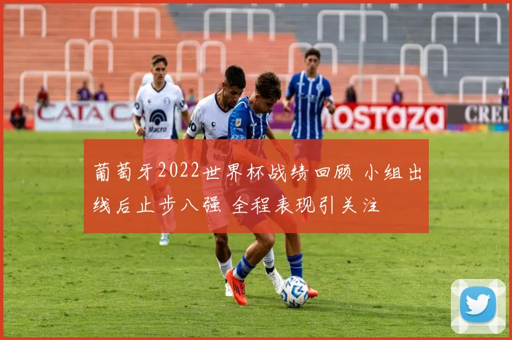 葡萄牙2022世界杯战绩回顾 小组出线后止步八强 全程表现引关注