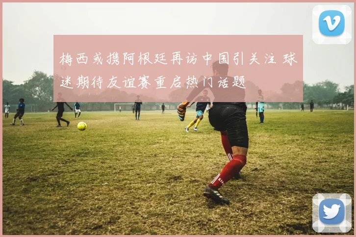 梅西或携阿根廷再访中国引关注 球迷期待友谊赛重启热门话题
