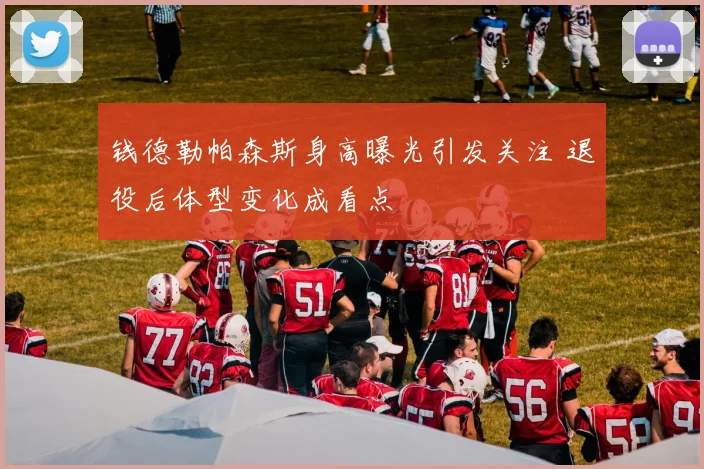 钱德勒帕森斯身高曝光引发关注 退役后体型变化成看点