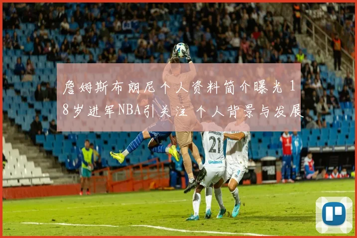 詹姆斯布朗尼个人资料简介曝光 18岁进军NBA引关注 个人背景与发展前景受关注