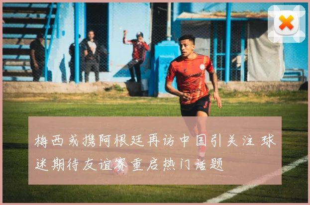 梅西或携阿根廷再访中国引关注 球迷期待友谊赛重启热门话题